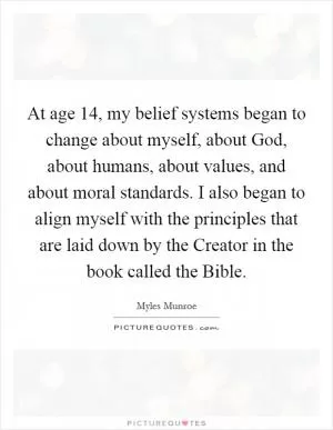 At age 14, my belief systems began to change about myself, about God, about humans, about values, and about moral standards. I also began to align myself with the principles that are laid down by the Creator in the book called the Bible Picture Quote #1