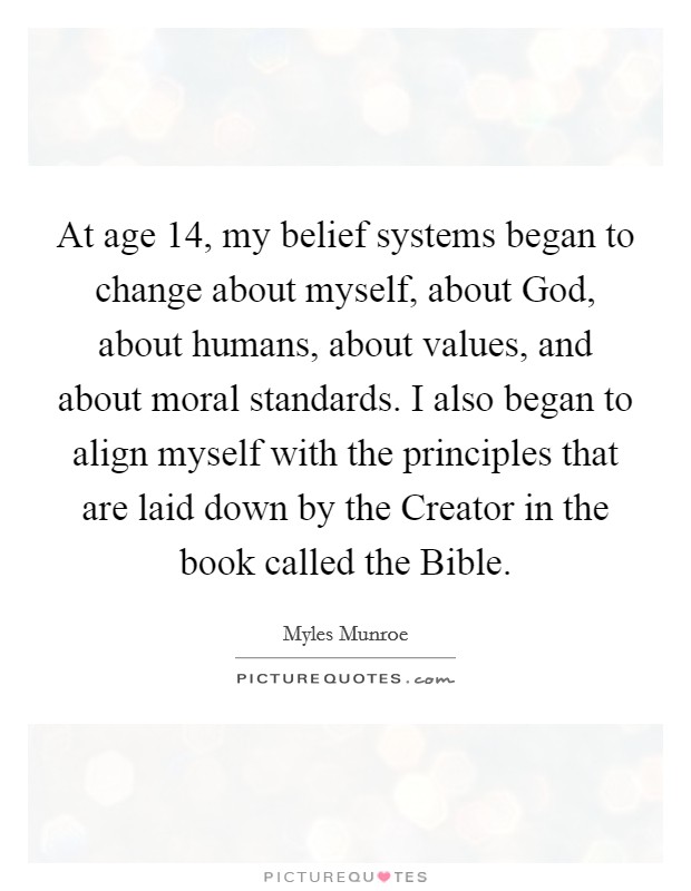 At age 14, my belief systems began to change about myself, about God, about humans, about values, and about moral standards. I also began to align myself with the principles that are laid down by the Creator in the book called the Bible. Picture Quote #1