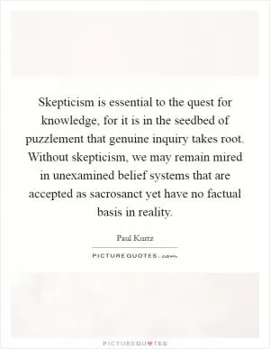 Skepticism is essential to the quest for knowledge, for it is in the seedbed of puzzlement that genuine inquiry takes root. Without skepticism, we may remain mired in unexamined belief systems that are accepted as sacrosanct yet have no factual basis in reality Picture Quote #1