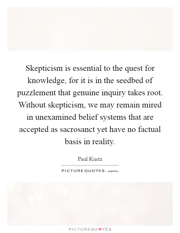 Skepticism is essential to the quest for knowledge, for it is in the seedbed of puzzlement that genuine inquiry takes root. Without skepticism, we may remain mired in unexamined belief systems that are accepted as sacrosanct yet have no factual basis in reality. Picture Quote #1
