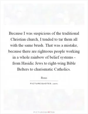 Because I was suspicious of the traditional Christian church, I tended to tar them all with the same brush. That was a mistake, because there are righteous people working in a whole rainbow of belief systems - from Hasidic Jews to right-wing Bible Belters to charismatic Catholics Picture Quote #1