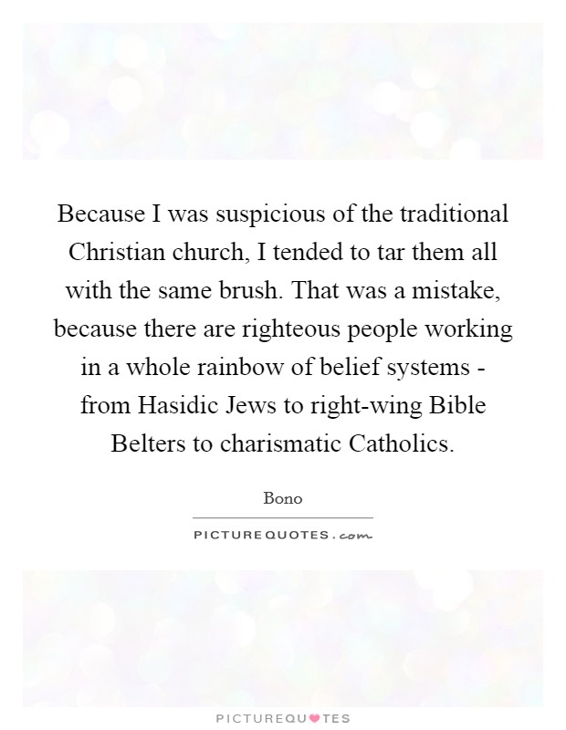 Because I was suspicious of the traditional Christian church, I tended to tar them all with the same brush. That was a mistake, because there are righteous people working in a whole rainbow of belief systems - from Hasidic Jews to right-wing Bible Belters to charismatic Catholics. Picture Quote #1