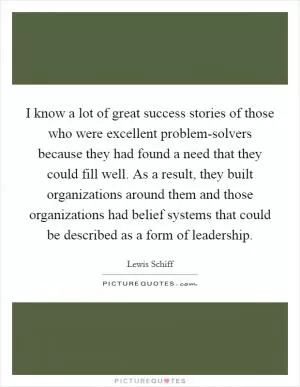 I know a lot of great success stories of those who were excellent problem-solvers because they had found a need that they could fill well. As a result, they built organizations around them and those organizations had belief systems that could be described as a form of leadership Picture Quote #1