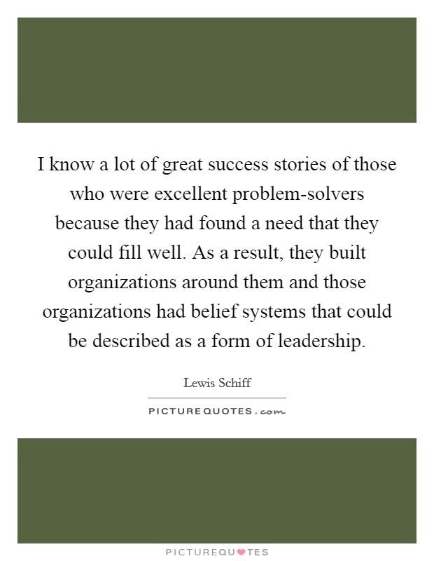 I know a lot of great success stories of those who were excellent problem-solvers because they had found a need that they could fill well. As a result, they built organizations around them and those organizations had belief systems that could be described as a form of leadership. Picture Quote #1