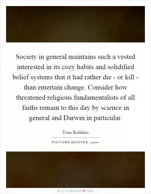 Society in general maintains such a vested interested in its cozy habits and solidified belief systems that it had rather die - or kill - than entertain change. Consider how threatened religious fundamentalists of all faiths remain to this day by science in general and Darwin in particular Picture Quote #1