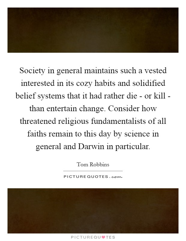 Society in general maintains such a vested interested in its cozy habits and solidified belief systems that it had rather die - or kill - than entertain change. Consider how threatened religious fundamentalists of all faiths remain to this day by science in general and Darwin in particular. Picture Quote #1