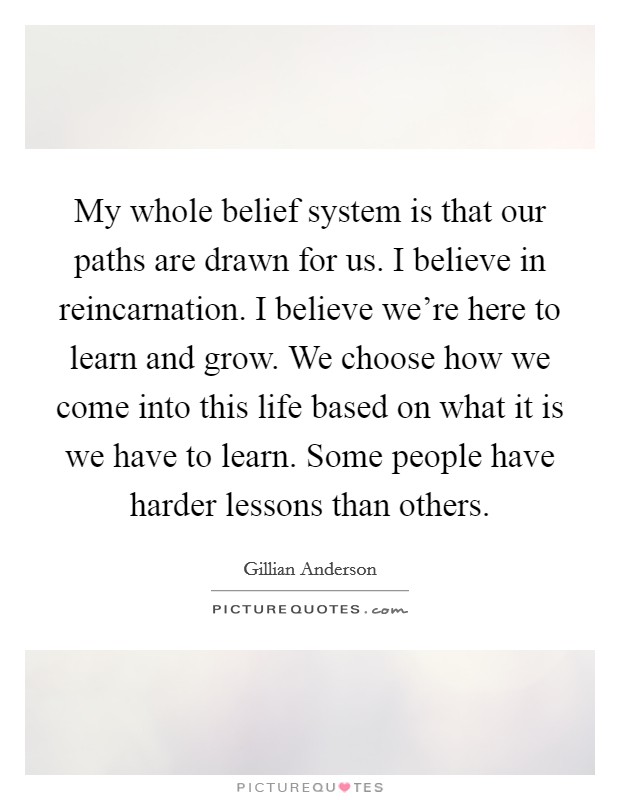 My whole belief system is that our paths are drawn for us. I believe in reincarnation. I believe we're here to learn and grow. We choose how we come into this life based on what it is we have to learn. Some people have harder lessons than others. Picture Quote #1