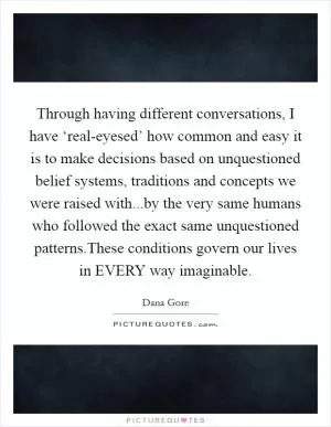Through having different conversations, I have ‘real-eyesed’ how common and easy it is to make decisions based on unquestioned belief systems, traditions and concepts we were raised with...by the very same humans who followed the exact same unquestioned patterns.These conditions govern our lives in EVERY way imaginable Picture Quote #1