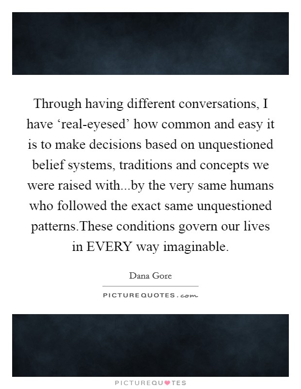 Through having different conversations, I have ‘real-eyesed' how common and easy it is to make decisions based on unquestioned belief systems, traditions and concepts we were raised with...by the very same humans who followed the exact same unquestioned patterns.These conditions govern our lives in EVERY way imaginable. Picture Quote #1