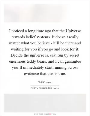 I noticed a long time ago that the Universe rewards belief systems. It doesn’t really matter what you believe - it’ll be there and waiting for you if you go and look for it. Decide the universe is, say, run by secret enormous teddy bears, and I can guarantee you’ll immediately start running across evidence that this is true Picture Quote #1