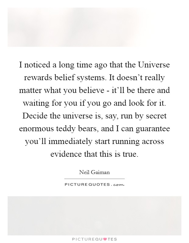 I noticed a long time ago that the Universe rewards belief systems. It doesn't really matter what you believe - it'll be there and waiting for you if you go and look for it. Decide the universe is, say, run by secret enormous teddy bears, and I can guarantee you'll immediately start running across evidence that this is true. Picture Quote #1