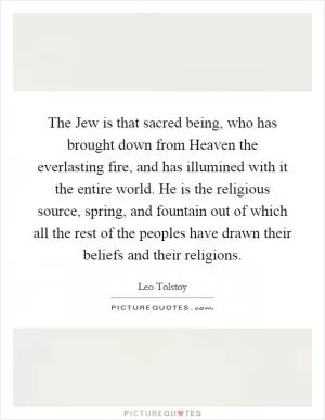The Jew is that sacred being, who has brought down from Heaven the everlasting fire, and has illumined with it the entire world. He is the religious source, spring, and fountain out of which all the rest of the peoples have drawn their beliefs and their religions Picture Quote #1