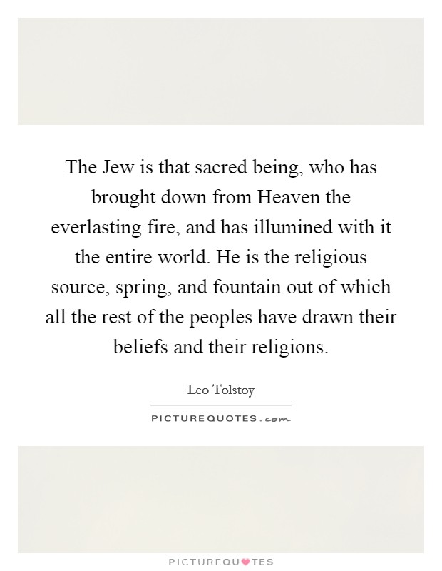 The Jew is that sacred being, who has brought down from Heaven the everlasting fire, and has illumined with it the entire world. He is the religious source, spring, and fountain out of which all the rest of the peoples have drawn their beliefs and their religions. Picture Quote #1