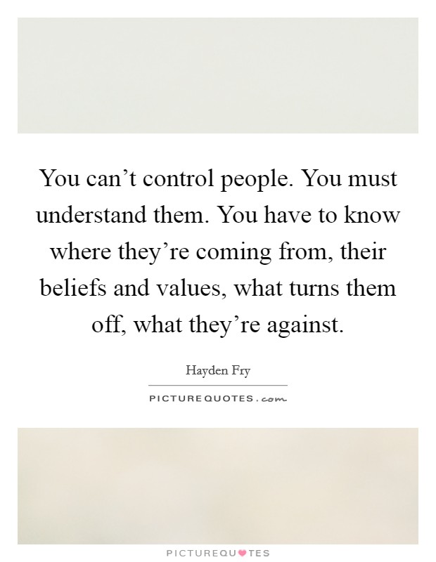You can't control people. You must understand them. You have to know where they're coming from, their beliefs and values, what turns them off, what they're against. Picture Quote #1