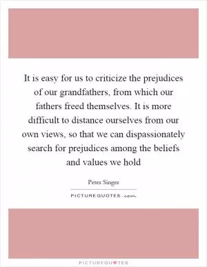 It is easy for us to criticize the prejudices of our grandfathers, from which our fathers freed themselves. It is more difficult to distance ourselves from our own views, so that we can dispassionately search for prejudices among the beliefs and values we hold Picture Quote #1