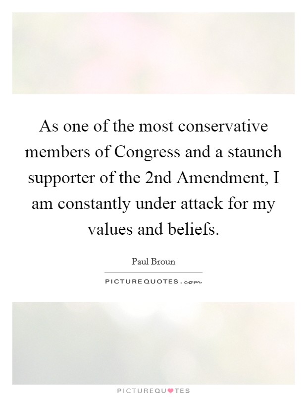 As one of the most conservative members of Congress and a staunch supporter of the 2nd Amendment, I am constantly under attack for my values and beliefs. Picture Quote #1