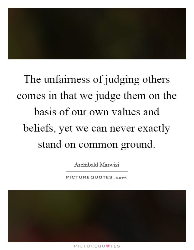 The unfairness of judging others comes in that we judge them on the basis of our own values and beliefs, yet we can never exactly stand on common ground. Picture Quote #1