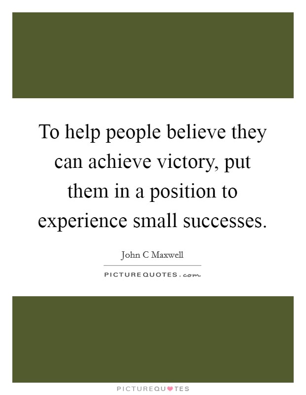 To help people believe they can achieve victory, put them in a position to experience small successes. Picture Quote #1