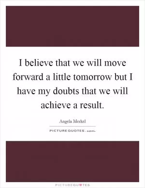 I believe that we will move forward a little tomorrow but I have my doubts that we will achieve a result Picture Quote #1