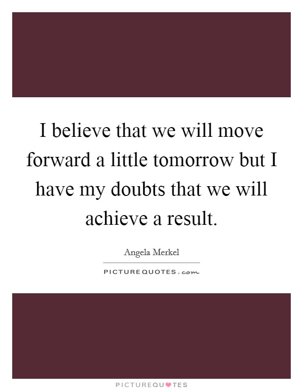I believe that we will move forward a little tomorrow but I have my doubts that we will achieve a result. Picture Quote #1