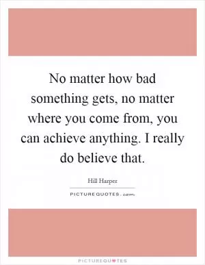 No matter how bad something gets, no matter where you come from, you can achieve anything. I really do believe that Picture Quote #1