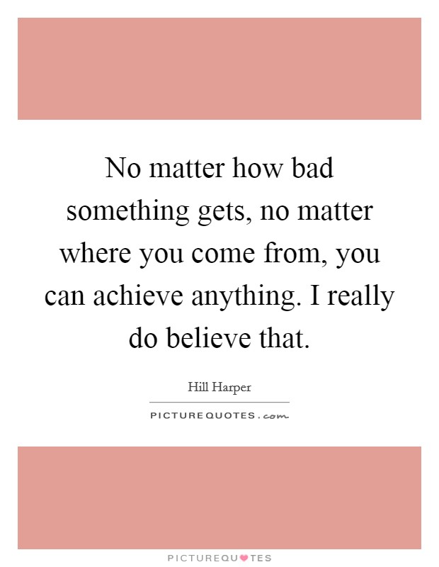 No matter how bad something gets, no matter where you come from, you can achieve anything. I really do believe that. Picture Quote #1