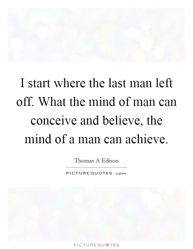 I start where the last man left off. What the mind of man can conceive and believe, the mind of a man can achieve. Picture Quote #1