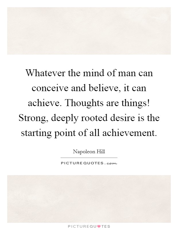 Whatever the mind of man can conceive and believe, it can achieve. Thoughts are things! Strong, deeply rooted desire is the starting point of all achievement. Picture Quote #1