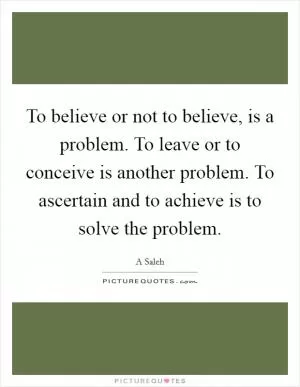 To believe or not to believe, is a problem. To leave or to conceive is another problem. To ascertain and to achieve is to solve the problem Picture Quote #1