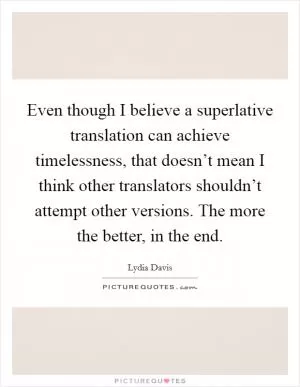 Even though I believe a superlative translation can achieve timelessness, that doesn’t mean I think other translators shouldn’t attempt other versions. The more the better, in the end Picture Quote #1