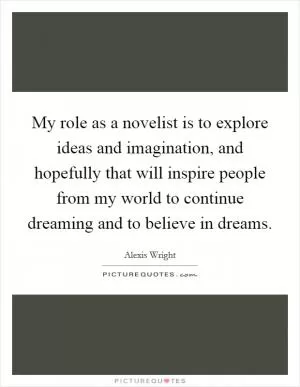 My role as a novelist is to explore ideas and imagination, and hopefully that will inspire people from my world to continue dreaming and to believe in dreams Picture Quote #1