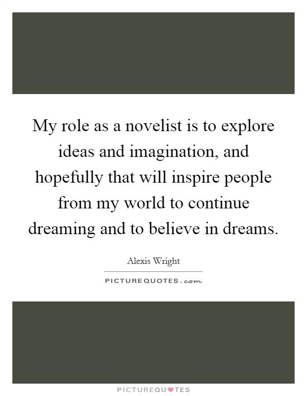 My role as a novelist is to explore ideas and imagination, and hopefully that will inspire people from my world to continue dreaming and to believe in dreams. Picture Quote #1