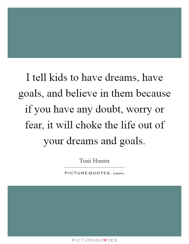 I tell kids to have dreams, have goals, and believe in them because if you have any doubt, worry or fear, it will choke the life out of your dreams and goals. Picture Quote #1