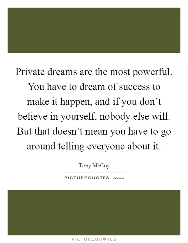 Private dreams are the most powerful. You have to dream of success to make it happen, and if you don’t believe in yourself, nobody else will. But that doesn’t mean you have to go around telling everyone about it Picture Quote #1