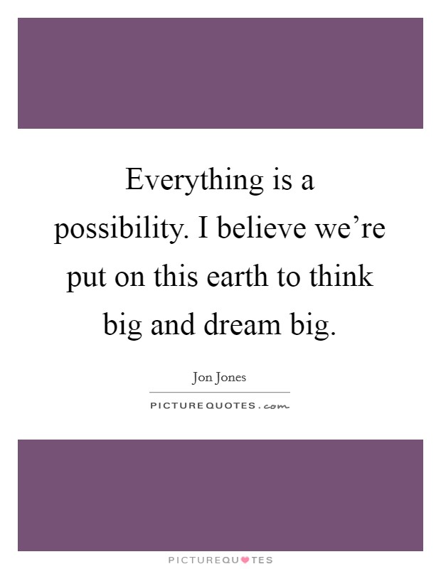 Everything is a possibility. I believe we're put on this earth to think big and dream big. Picture Quote #1