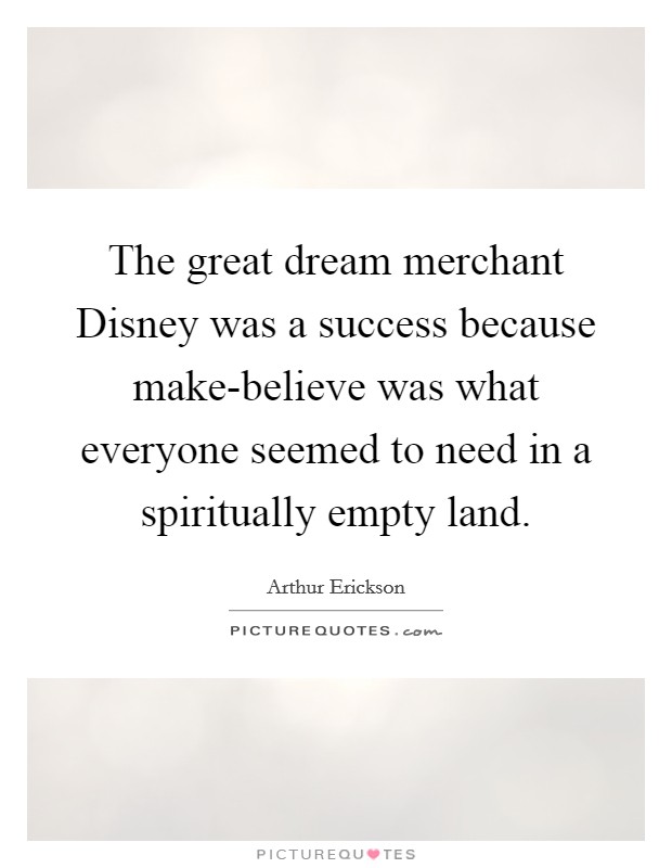 The great dream merchant Disney was a success because make-believe was what everyone seemed to need in a spiritually empty land. Picture Quote #1