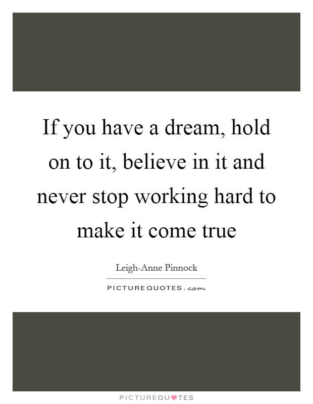 If you have a dream, hold on to it, believe in it and never stop working hard to make it come true Picture Quote #1