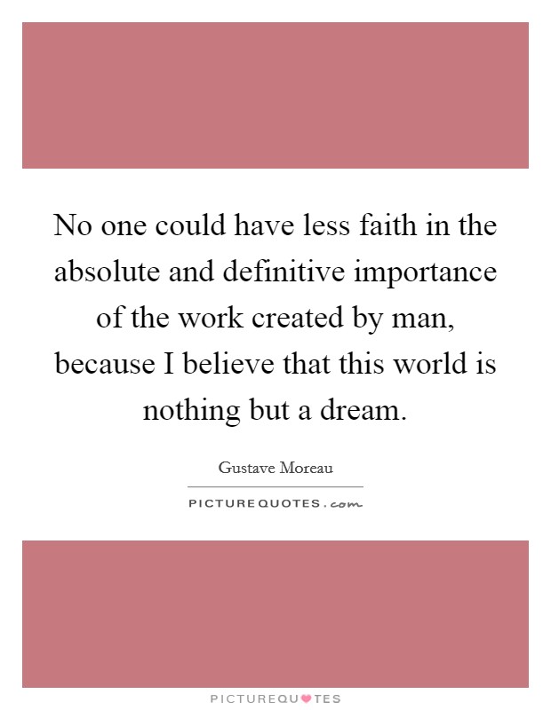 No one could have less faith in the absolute and definitive importance of the work created by man, because I believe that this world is nothing but a dream. Picture Quote #1