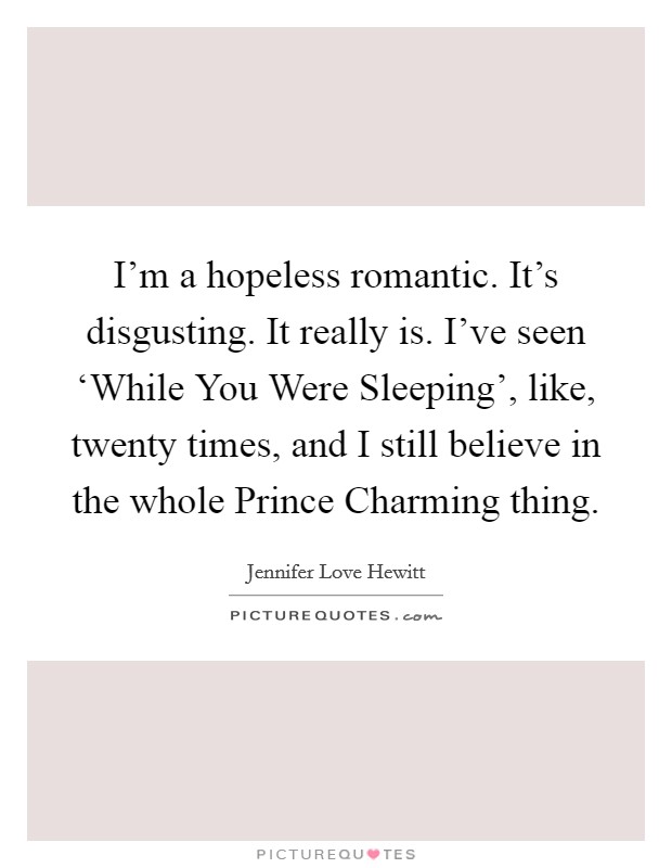 I'm a hopeless romantic. It's disgusting. It really is. I've seen ‘While You Were Sleeping', like, twenty times, and I still believe in the whole Prince Charming thing. Picture Quote #1
