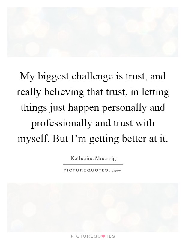My biggest challenge is trust, and really believing that trust, in letting things just happen personally and professionally and trust with myself. But I'm getting better at it. Picture Quote #1