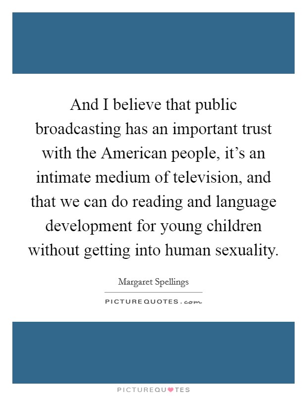 And I believe that public broadcasting has an important trust with the American people, it's an intimate medium of television, and that we can do reading and language development for young children without getting into human sexuality. Picture Quote #1