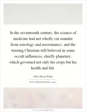In the seventeenth century, the science of medicine had not wholly cut asunder from astrology and necromancy; and the trusting Christian still believed in some occult influences, chiefly planetary, which governed not only his crops but his health and life Picture Quote #1