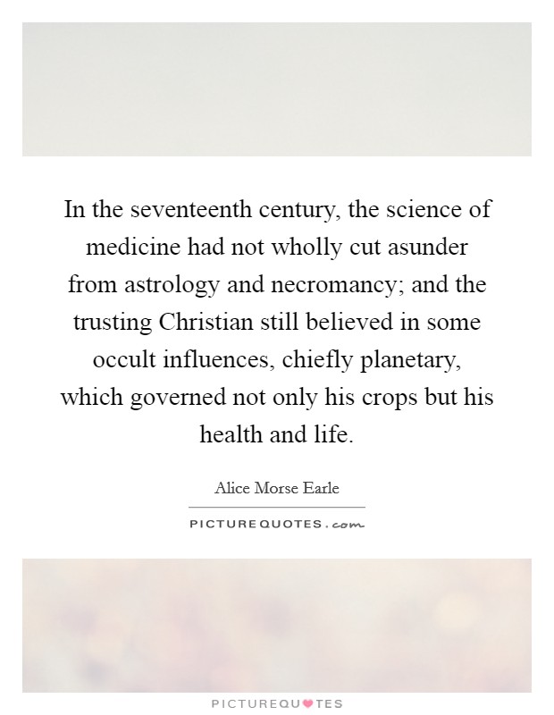 In the seventeenth century, the science of medicine had not wholly cut asunder from astrology and necromancy; and the trusting Christian still believed in some occult influences, chiefly planetary, which governed not only his crops but his health and life. Picture Quote #1