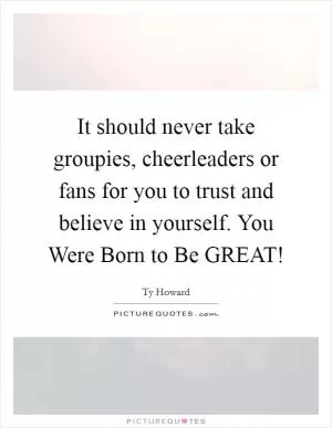It should never take groupies, cheerleaders or fans for you to trust and believe in yourself. You Were Born to Be GREAT! Picture Quote #1