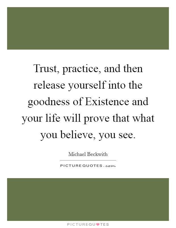 Trust, practice, and then release yourself into the goodness of Existence and your life will prove that what you believe, you see. Picture Quote #1