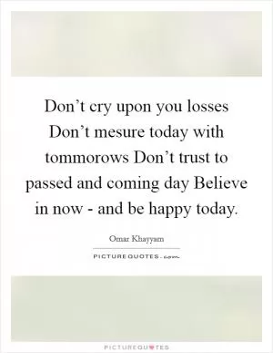 Don’t cry upon you losses Don’t mesure today with tommorows Don’t trust to passed and coming day Believe in now - and be happy today Picture Quote #1