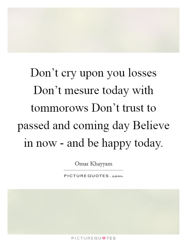 Don't cry upon you losses Don't mesure today with tommorows Don't trust to passed and coming day Believe in now - and be happy today. Picture Quote #1