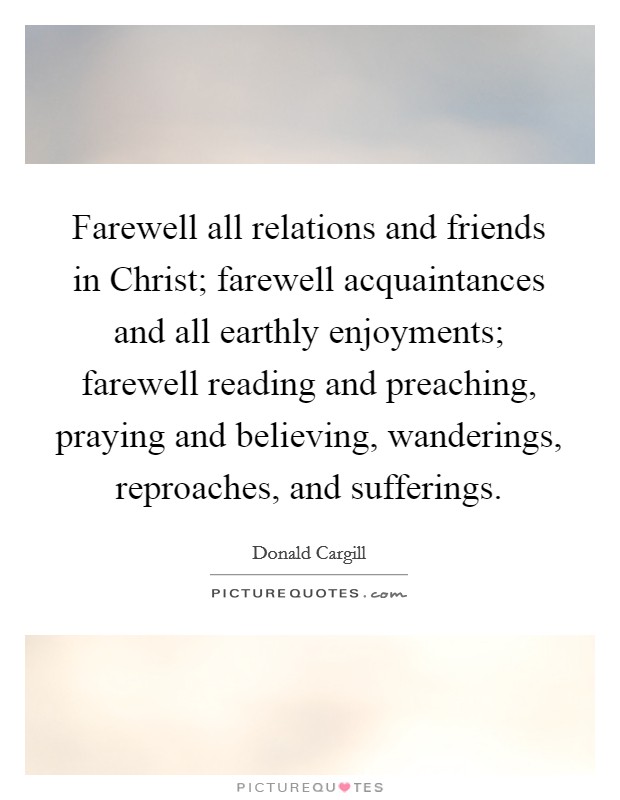 Farewell all relations and friends in Christ; farewell acquaintances and all earthly enjoyments; farewell reading and preaching, praying and believing, wanderings, reproaches, and sufferings. Picture Quote #1