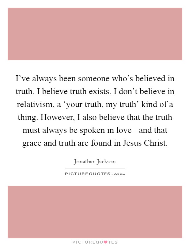 I've always been someone who's believed in truth. I believe truth exists. I don't believe in relativism, a ‘your truth, my truth' kind of a thing. However, I also believe that the truth must always be spoken in love - and that grace and truth are found in Jesus Christ. Picture Quote #1