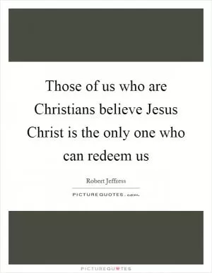 Those of us who are Christians believe Jesus Christ is the only one who can redeem us Picture Quote #1